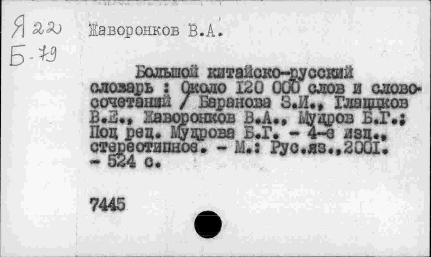 ﻿жаворонков В.А.
Б-«
Большой китайско-русский словарь : Около 120 000 слов и слово-сочетаний / Баранова З.И., Глаццков В .Б., Жаворонков В»А., Мудров Б.Г.; Под рад. Мудрова Б.Г. - 4-о изд.» стереотипное. - М.: Рус.яз.,2001.
7445